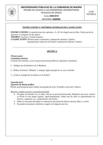 UNIVERSIDADES PÚBLICAS DE LA COMUNIDAD DE MADRID PRUEBA DE ACCESO A LAS ENSEÑANZAS UNIVERSITARIAS OFICIALES DE GRADO Curso 20092010 MATERIA DISEÑO FASE GENERAL INSTRUCCIONES Y CRITERIOS GENERALES DE CALIFICACIÓN INSTRUCCIONES La prueba tiene dos opciones A y B Se elegirá una de ellas Cada una de las opciones se compone de dos partes TIEMPO Una hora y treinta minutos CALIFICACIÓN Primera parte cuestiones puntuación máxima 3 puntos Segunda parte ejercicio de diseño puntuación máxima 7 puntos  OPC…