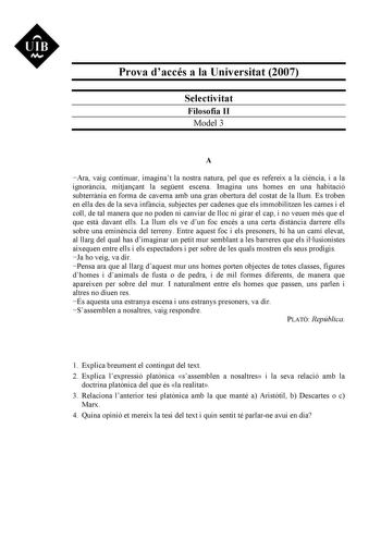 UIB Ni Prova daccés a la Universitat 2007 Selectivitat Filosofia II Model 3 A Ara vaig continuar imaginat la nostra natura pel que es refereix a la cincia i a la ignorncia mitjanant la segent escena Imagina uns homes en una habitació subterrnia en forma de caverna amb una gran obertura del costat de la llum Es troben en ella des de la seva infncia subjectes per cadenes que els immobilitzen les cames i el coll de tal manera que no poden ni canviar de lloc ni girar el cap i no veuen més que el qu…