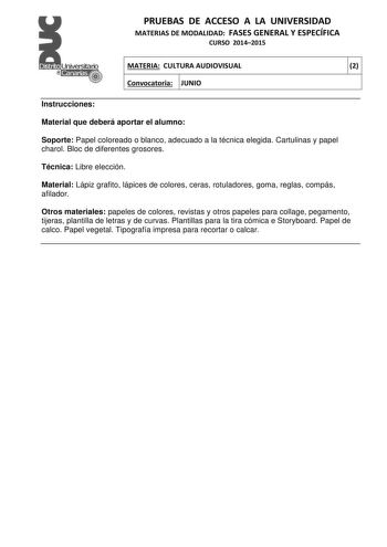 PRUEBAS DE ACCESO A LA UNIVERSIDAD MATERIAS DE MODALIDAD FASES GENERAL Y ESPECÍFICA CURSO 20142015 MATERIA CULTURA AUDIOVISUAL 2 Convocatoria JUNIO 1 1 Instrucciones Material que deberá aportar el alumno Soporte Papel coloreado o blanco adecuado a la técnica elegida Cartulinas y papel charol Bloc de diferentes grosores Técnica Libre elección Material Lápiz grafito lápices de colores ceras rotuladores goma reglas compás afilador Otros materiales papeles de colores revistas y otros papeles para c…