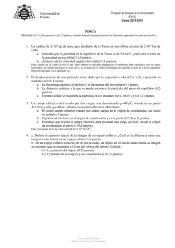 Universidad de Oviedo Pruebas de Acceso a la Universidad PAU Curso 20152016 FÍSICA Alternativa 1 Cada ejercicio vale 25 puntos estando indicada la puntuación de los diferentes apartados en cada uno de ellos 1 Un satélite de 2103 kg de masa gira alrededor de la Tierra en una órbita circular de 2104 km de radio a Sabiendo que la gravedad en la superficie de la Tierra es de 98 ms2 cuál será el valor de la gravedad en esa órbita 15 punto b Cuánto vale la velocidad angular del satélite 1 puntos Dato…