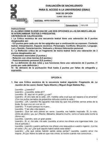 EVALUACIÓN DE BACHILLERATO PARA EL ACCESO A LA UNIVERSIDAD EBAU FASE DE OPCIÓN CURSO 20162017 MATERIA ARTES ESCÉNICAS Convocatoria J U L I O Instrucciones EL ALUMNO DEBE ELEGIR UNA DE LAS DOS OPCIONES A o B SIN MEZCLARLAS NI INTERCAMBIAR TEXTOS O PREGUNTAS CRITERIOS DE CALIFICACION I La Crítica escénica de una secuencia teatral tiene una valoración de 5 puntos desglosados así  05 puntos para cada uno de los epígrafes que a continuación se exponen Contexto teatral Interpretación Espacio escénico…