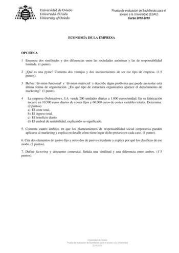 Prueba de evaluación de Bachillerato para el acceso a la Universidad EBAU Curso 20182019 ECONOMÍA DE LA EMPRESA OPCIÓN A 1 Enumera dos similitudes y dos diferencias entre las sociedades anónimas y las de responsabilidad limitada 1 punto 2 Qué es una pyme Comenta dos ventajas y dos inconvenientes de ser ese tipo de empresa 15 puntos 3 Define división funcional y división matricial y describe algún problema que puede presentar esta última forma de organización En qué tipo de estructura organizati…