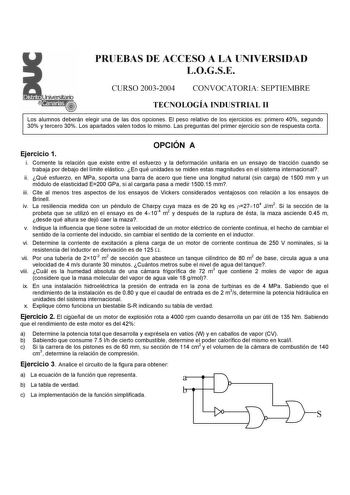 PRUEBAS DE ACCESO A LA UNIVERSIDAD LOGSE CURSO 20032004 CONVOCATORIA SEPTIEMBRE TECNOLOGÍA INDUSTRIAL II Los alumnos deberán elegir una de las dos opciones El peso relativo de los ejercicios es primero 40 segundo 30 y tercero 30 Los apartados valen todos lo mismo Las preguntas del primer ejercicio son de respuesta corta Ejercicio 1 OPCIÓN A i Comente la relación que existe entre el esfuerzo y la deformación unitaria en un ensayo de tracción cuando se trabaja por debajo del límite elástico En qu…