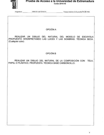 Prueba de Acceso a la Universidad de Extremadura Curso 201415 Asignatura   DIBUJO ARTÍSTICO      Tiempo máximo de la prueba1 h30 min OPCIÓN A REALIZAR UN DIBUJO DEL NATURAL DEL MODELO DE ESCAYOLA PROPUESTO INTERPRETANDO LAS LUCES Y LAS SOMBRAS TÉCNICA SECA Cualquier color OPCIÓN B REALIZAR UN DIBUJO DEL NATURAL DE LA COMPOSICIÓN CON TELA PAPEL O PLÁSTICO PROPUESTA TÉCNICA BASE CARBONCILLO 4