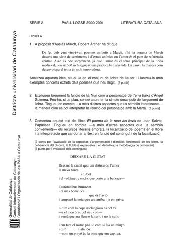 SRIE 2 PAAU LOGSE 20002001 LITERATURA CATALANA Districte universitari de Catalunya Generalitat de Catalunya Consell Interuniversitari de Catalunya Coordinació i Organització de les PAAU a Catalunya OPCIÓ A 1 A propsit dAusis March Robert Archer ha dit que De fet dels cent vintivuit poemes atributs a March nhi ha noranta on March descriu una srie de sentiments i destats anímics on lamor és el punt de referncia central Aix és poc sorprenent ja que lamor és el tema principal de la lírica medieval …