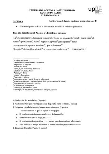 PRUEBAS DE ACCESO A LA UNIVERSIDAD EXAMEN DE LATÍN CURSO 20092010 upJt fmoolo UnibortJiUT l1to OPCIÓN A Realizar una de las dos opciones propuestas A o B  El alumno puede utilizar el diccionario incluido el apéndice gramatical Tras una derrota naval Antonio y Cleopatra se suicidan Hic1 quoque ingens bellum civile commovit2 Victus est ah Augusto3 navali4 pugna clara5 et inlustri6 apud Actium7 ex qua8 fugit ad Aegyptum9 et desperatis10 rebus cum omnes ad Augustum transirent11  ipse se interemit12…