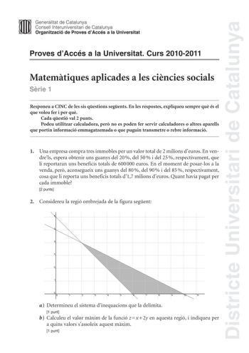 Districte Universitari de Catalunya Jimm Generalitat de Catalunya Consell lnteruniversitari de Catalunya   Organització de Proves dAccés a la Universitat Proves dAccés a la Universitat Curs 20102011 Matemtiques aplicades a les cincies socials Srie 1 Responeu a CINC de les sis qestions segents En les respostes expliqueu sempre qu és el que voleu fer i per qu Cada qestió val 2 punts Podeu utilitzar calculadora per no es poden fer servir calculadores o altres aparells que portin informació emmagat…