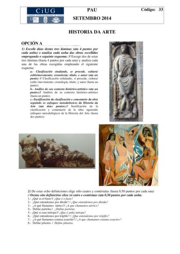 CiUG COMIS IÓN INTERUN IVERSITARIA DE GALICIA PAU SETEMBRO 2014 HISTORIA DA ARTE OPCIÓN A 1 Escolle dúas destas tres láminas ata 4 puntos por cada unha e analiza cada unha das obras escollidas empregando o seguinte esquema  Escoge dos de estas tres láminas hasta 4 puntos por cada una y analiza cada una de las obras escogidas empleando el siguiente esquema a Clasificación sinalando se procede cultura estilomovemento cronoloxía título e autor ata un punto  Clasificación señalando si procede cultu…