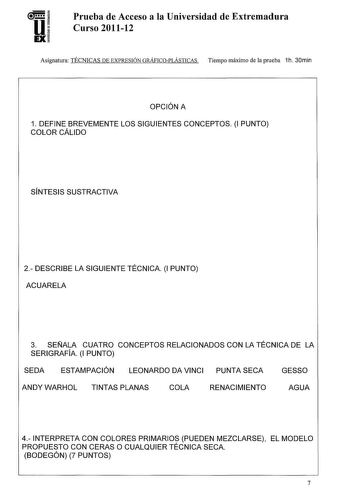 U EX Prueba de Acceso a la Universidad de Extremadura Curso 201112 Asignatura TÉCNICAS DE EXPRESIÓN GRÁFICOPLÁSTICAS Tiempo máximo de la prueba 1h 30min OPCIÓN A 1 DEFINE BREVEMENTE LOS SIGUIENTES CONCEPTOS 1 PUNTO COLOR CÁLIDO SÍNTESIS SUSTRACTIVA 2 DESCRIBE LA SIGUIENTE TÉCNICA 1 PUNTO ACUARELA 3 SEÑALA CUATRO CONCEPTOS RELACIONADOS CON LA TÉCNICA DE LA SERIGRAFÍA 1 PUNTO SEDA ESTAMPACIÓN LEONARDO DA VINCI PUNTA SECA GESSO ANDY WARHOL TINTAS PLANAS COLA RENACIMIENTO AGUA 4 INTERPRETA CON COLO…