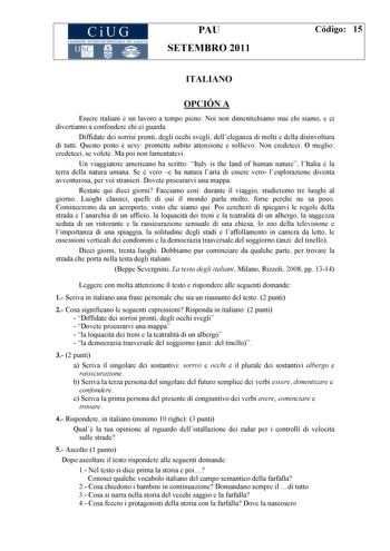 CiUG COM ISIÓN INTERUNIVERSITARIA DE GALICIA PAU SETEMBRO 2011 Código 15 ITALIANO OPCIÓN A Essere italiani  un lavoro a tempo pieno Noi non dimentichiamo mai chi siamo e ci divertiamo a confondere chi ci guarda Diffidate dei sorrisi pronti degli occhi svegli delleleganza di molti e della disinvoltura di tutti Questo posto  sexy promette subito attenzione e sollievo Non credeteci O meglio credeteci se volete Ma poi non lamentatevi Un viaggiatore americano ha scritto Italy is the land of human na…