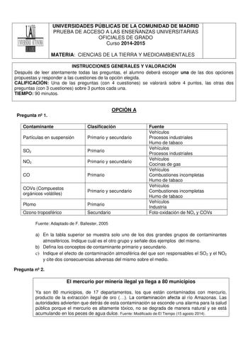 UNIVERSIDADES PÚBLICAS DE LA COMUNIDAD DE MADRID PRUEBA DE ACCESO A LAS ENSEÑANZAS UNIVERSITARIAS OFICIALES DE GRADO Curso 20142015 MATERIA CIENCIAS DE LA TIERRA Y MEDIOAMBIENTALES INSTRUCCIONES GENERALES Y VALORACIÓN Después de leer atentamente todas las preguntas el alumno deberá escoger una de las dos opciones propuestas y responder a las cuestiones de la opción elegida CALIFICACIÓN Una de las preguntas con 4 cuestiones se valorará sobre 4 puntos las otras dos preguntas con 3 cuestiones sobr…