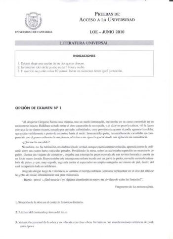 PRUEBAS DE ACCE50 A LA UNIVERSIDAD UNIVERSIDAD DE CANTABRIA LOE  JUNIO 201O LITERATURA UNIVERSAL INDICACilONES 1 Cebero elegir 1nO ooción de lo Jo que fé olrecen 2 le duración tola de la pr ebo es d e 1 hora y ined ia 3 FI e jercitkse pcnlúo scbe IOounios Todos los cuestiones tienen igunl puriluoción  OPCIÓN DE EXAMEN N 1 Al Jcsp11u Orcgorio Samsa una mafma tras un sueño intnmqu ilo eocQnlrúsc en su cama conve1tido en un monstrnoso insecto llaUábase echado sobre el duro caparnz6n de iUespalda y…