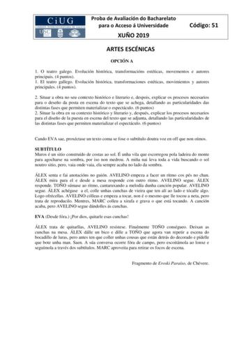 Proba de Avaliación do Bacharelato para o Acceso á Universidade XUÑO 2019 Código 51 ARTES ESCÉNICAS OPCIÓN A 1 O teatro galego Evolución histórica transformacións estéticas movementos e autores principais 4 puntos 1 El teatro gallego Evolución histórica transformaciones estéticas movimientos y autores principales 4 puntos 2 Situar a obra no seu contexto histórico e literario e despois explicar os procesos necesarios para o deseño da posta en escena do texto que se achega detallando as particula…