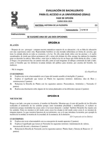 EVALUACIÓN DE BACHILLERATO PARA EL ACCESO A LA UNIVERSIDAD EBAU FASE DE OPCIÓN CURSO 20182019 MATERIA HISTORIA DE LA FILOSOFÍA 1 Convocatoria J U N I O Instrucciones SE ELEGIRÁ UNA DE LAS DOS OPCIONES PLATÓN OPCIÓN A  Después de eso proseguí compara nuestra naturaleza respecto de su educación y de su falta de educación con una experiencia como ésta Represéntate hombres en una morada subterránea en forma de caverna que tiene la entrada abierta en toda su extensión a la luz En ella están desde ni…