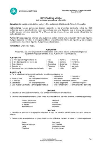 UNIVERSIDAD DE OVIEDO PRUEBAS DE ACCESO A LA UNIVERSIDAD Curso 20062007 HISTORIA DE LA MÚSICA Instrucciones generales y valoración Estructura La prueba consta de tres partes 1 Dos audiciones obligatorias 2 Tema 3 Conceptos Instrucciones Losas alumnosas deberán responder a las preguntas planteadas sobre las DOS audiciones que se escucharán dos veces consecutivas cada una Después para el tema y los conceptos podrán escoger entre dos opciones A y B que se les ofrecen sin que sea posible intercambi…