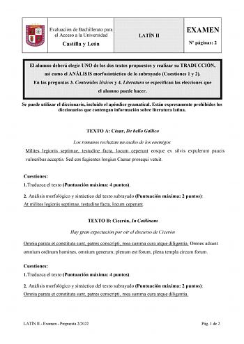 Evaluación de Bachillerato para el Acceso a la Universidad Castilla y León LATÍN II EXAMEN N páginas 2 El alumno deberá elegir UNO de los dos textos propuestos y realizar su TRADUCCIÓN así como el ANÁLISIS morfosintáctico de lo subrayado Cuestiones 1 y 2 En las preguntas 3 Contenidos léxicos y 4 Literatura se especifican las elecciones que el alumno puede hacer Se puede utilizar el diccionario incluido el apéndice gramatical Están expresamente prohibidos los diccionarios que contengan informaci…