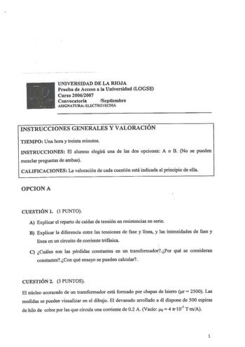 UNIVERSIDAD DE LA RIOJA Prueba de Acceso a la Universidad LOGSE Curso 20062007 Convocatoria Septiembre ASIGNATURA ELECTROTECNIA INSTRUCCIONES GENERALES Y VALORACIÓN TIEMPO Una hora y treinta minutos INSTRUCCIONES El alumno elegirá una de las dos opciones A o B No se pueden mezclar preguntas de ambas CALIFICACIONES La valoración de cada cuestión está indicada al principio de ella OPCIONA CUESTIÓN l  1 PUNTO A Explicar el reparto de caídas de tensión en resistencias en serie B Explicar la diferen…