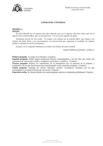 tJk  UNJVERSIDAD DEVIEDO Pruebas de Acceso a la Universidad Curso 20112012 LITERATURA UNIVERSAL OPCIÓN A TEXTO El señor Haneda era el superior del señor Omochi que era el superior del señor Saito que era el superior de la señorita Mori que era mi superiora Y yo no era la superior de nadie Podríamos decirlo de otro modo Yo estaba a las órdenes de la señorita Mori que estaba a las órdenes del Señor Saíto y así sucesivamente con tal precisión que siguiendo el escalafón las órdenes podían ir saltan…