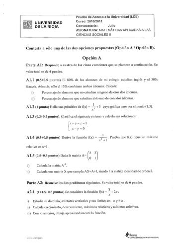 UNIVERSIDAD DE LA RIOJA Prueba de Acceso a la Universidad LOE Curso 20102011 Convocatoria Julio ASIGNATURA MATEMÁTICAS APLICADAS A LAS CIENCIAS SOCIALES 11 Contesta a sólo una de las dos opciones propuestas Opción A Opción B Opción A Parte Al Responde a cuatro de las cinco cuestiones que se plantean a continuación Su valor total es de 4 puntos Al1 0505 puntos El 80 ele los alumnos ele mi colegio estudian inglés y el 30 francés Además sólo el 15 combinan ambos idiomas Calcula i Porcentaje de alu…