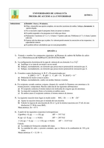 UNIVERSIDADES DE ANDALUCÍA PRUEBA DE ACCESO A LA UNIVERSIDAD QUÍMICA Instrucciones a Duración 1 hora y 30 minutos b Elija y desarrolle una opción completa sin mezclar cuestiones de ambas Indique claramente la opción elegida c No es necesario copiar la pregunta basta con poner su número d Se podrá responder a las preguntas en el orden que desee e Puntuación Cuestiones n 123 y 4 hasta 15 puntos cada una Problemas n 5 y 6 hasta 2 puntos cada uno f Exprese sólo las ideas que se piden Se valorará po…