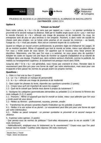 UNIVERSIDAD DE 1 MURCIA 1 Ih Región de Murcia Universidad Politécnica de Cartagena PRUEBAS DE ACCESO A LA UNIVERSIDAD PARA EL ALUMNADO DE BACHILLERATO 134 FRANCÉS JUNIO 2014 Option A Tutoyer au boulot1 Dans notre culture le  tu  na de sens que par rapport au  vous  Le premier symbolise la proximité et le second marque la distance Aidé par le modle anglosaxon o le  you  met tout le monde daccord le  tu  véhicule une image de jeunesse et de modernité Du coup les entreprises sont de plus en plus e…