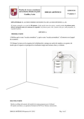 Pruebas de Acceso a enseñanzas universitarias oficiales de grado Castilla y León DIBUJO ARTÍSTICO EJERCICIO N páginas 2 OPTATIVIDAD EL ALUMNO DEBERÁ ESCOGER UNA DE LAS DOS OPCIONES A o B El tiempo asignado es en total de 90 minutos Cada opción tiene dos partes cuando termine la primera parte deberá entregarla antes de comenzar la segunda La primera parte vale 4 puntos dos por cada pregunta la segunda 6 puntos PRIMERA PARTE OPCION A 1Defina qué es una escala cromática y qué es una escala acromát…