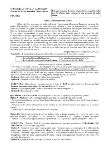 UNIVERSIDAD CASTILLALA MANCHA Pruebas de Acceso a estudios Universitarios FRANCÉS Esta prueba consta de cuatro bloques de dos preguntas cada uno El alumno debe contestar a una pregunta de cada bloque Céline Ambassadrice de France Céline a été élue pour deux ans ambassadrice de France pendant le premier Parlement européen des enfants Elle explique   Jai posé1 ma candidature pour défendre la cause des enfantssoldats et pour lutter contre la violence car je pense sincrement quil faut arrter de pre…