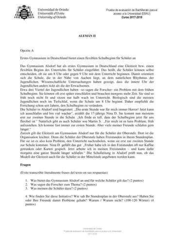 Prueba de evaluación de Bachillerato para el acceso a la Universidad EBAU Curso 20172018 ALEMÁN II Opción A Erstes Gymnasium in Deutschland bietet einen flexiblen Schulbeginn fr Schler an Das Gymnasium Alsdorf hat als erstes Gymnasium in Deutschland eine Gleitzeit bzw einen flexiblen Beginn des Unterrichts fr Schler eingefhrt Das heit die Schler knnen selbst entscheiden ob sie um 8 Uhr oder gegen 9 Uhr mit dem Unterricht beginnen Damit orientiert sich die Schule die in der Nhe von Aachen liegt …