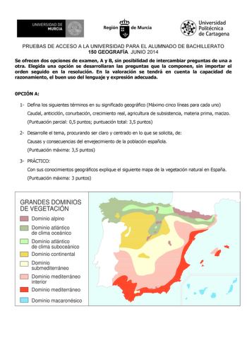 UNIVERSIDAD DE 1 MURCIA 1 Ih Región de Murcia Universidad Politécnica de Cartagena PRUEBAS DE ACCESO A LA UNIVERSIDAD PARA EL ALUMNADO DE BACHILLERATO 150 GEOGRAFÍA JUNIO 2014 Se ofrecen dos opciones de examen A y B sin posibilidad de intercambiar preguntas de una a otra Elegida una opción se desarrollaran las preguntas que la componen sin importar el orden seguido en la resolución En la valoración se tendrá en cuenta la capacidad de razonamiento el buen uso del lenguaje y expresión adecuada 0P…