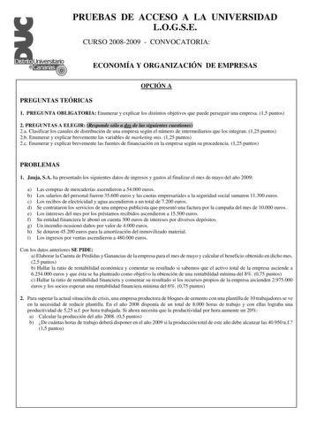 PRUEBAS DE ACCESO A LA UNIVERSIDAD LOGSE CURSO 20082009  CONVOCATORIA ECONOMÍA Y ORGANIZACIÓN DE EMPRESAS OPCIÓN A PREGUNTAS TEÓRICAS 1 PREGUNTA OBLIGATORIA Enumerar y explicar los distintos objetivos que puede perseguir una empresa 15 puntos 2 PREGUNTAS A ELEGIR Responde sólo a dos de las siguientes cuestiones 2a Clasificar los canales de distribución de una empresa según el número de intermediarios que los integran 125 puntos 2b Enumerar y explicar brevemente las variables de marketing mix 12…