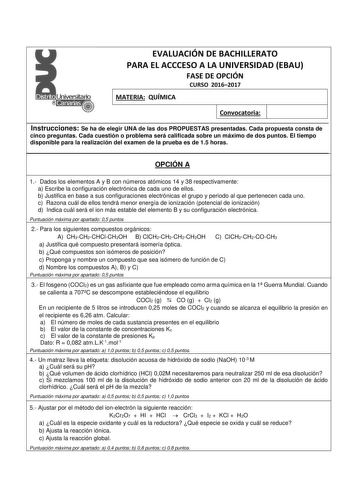 EVALUACIÓN DE BACHILLERATO PARA EL ACCCESO A LA UNIVERSIDAD EBAU FASE DE OPCIÓN CURSO 20162017 MATERIA QUÍMICA Convocatoria Instrucciones Se ha de elegir UNA de las dos PROPUESTAS presentadas Cada propuesta consta de cinco preguntas Cada cuestión o problema será calificada sobre un máximo de dos puntos El tiempo disponible para la realización del examen de la prueba es de 15 horas OPCIÓN A 1 Dados los elementos A y B con números atómicos 14 y 38 respectivamente a Escribe la configuración electr…