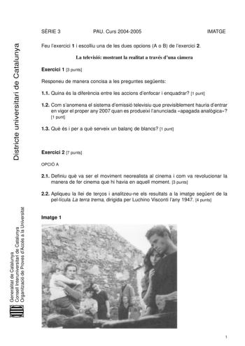 Districte universitari de Catalunya SRIE 3 PAU Curs 20042005 IMATGE Feu lexercici 1 i escolliu una de les dues opcions A o B de lexercici 2 La televisió mostrant la realitat a través duna cmera Exercici 1 3 punts Responeu de manera concisa a les preguntes segents 11 Quina és la diferncia entre les accions denfocar i enquadrar 1 punt 12 Com sanomena el sistema demissió televisiu que previsiblement hauria dentrar en vigor el proper any 2007 quan es produeixi lanunciada apagada analgica 1 punt 13 …