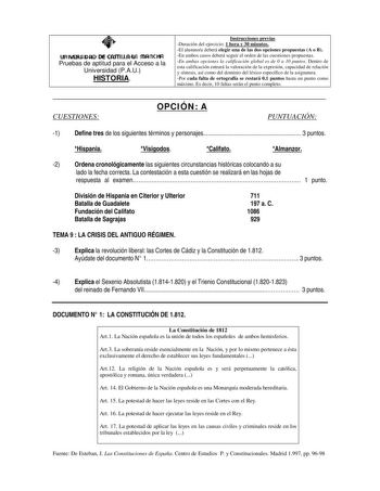 un IVEJUI DAD DE CASTI LL AW mR ne HA Pruebas de aptitud para el Acceso a la Universidad PAU HISTORIA Instrucciones previas Duración del ejercicio 1 hora y 30 minutos El alumnoa deberá elegir una de las dos opciones propuestas A o B En ambos casos deberá seguir el orden de las cuestiones propuestas En ambas opciones la calificación global es de 0 a 10 puntos Dentro de esta calificación entrará la valoración de la expresión capacidad de relación y síntesis así como del dominio del léxico específ…