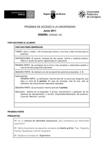 M  UNIVERSIDAD DE MURCIA    I Región de Murcia Universidad Politécnica de Cartagena PRUEBAS DE ACCESO A LA UNIVERSIDAD Junio 2011 DISEÑO CÓDIGO 145 INDICACIONES AL ALUMNO INDICACIONES GENERALES TIEMPO Hora y media  20 minutos para teoría y una hora y diez minutos para la práctica INSTRUCCIONES El examen constará de dos partes teórica y analíticacreativa Habrá un grado de opción especificado en cada parte PRIMERA PARTE Se contestará de la forma más completa y sistemática posible a tres de las se…