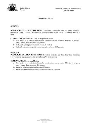 Universidad de Oviedo Pruebas de Acceso a la Universidad PAU Curso 20152016 ARTES ESCÉNICAS OPCIÓN A DESARROLLE EL SIGUIENTE TEMA 5 puntos La tragedia ática estructura temática personajes tiempo y lugar Características de la puesta en escena teatral Principales autores y obras COMENTARIO La dama del Alba de Alejandro Casona a Sitúe la obra en su contexto indicando las características más relevantes del teatro de la época autor y género al que pertenece 25 puntos b Destaque los principales temas…