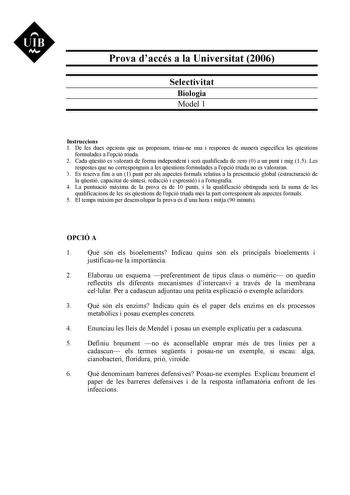 UIB N Prova daccés a la Universitat 2006 Selectivitat Biologia Model 1 Instruccions 1 De les dues opcions que us proposam triaune una i responeu de manera específica les qestions formulades a lopció triada 2 Cada qestió es valorar de forma independent i ser qualificada de zero 0 a un punt i mig 15 Les respostes que no corresponguin a les qestions formulades a lopció triada no es valoraran 3 Es reserva fins a un 1 punt per als aspectes formals relatius a la presentació global estructuració de la…