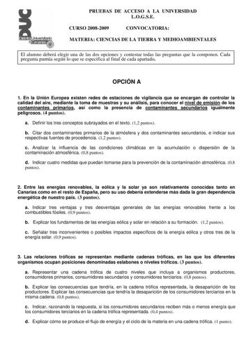 Distrito r   canarias    PRUEBAS DE ACCESO A LA UNIVERSIDAD LOGSE CURSO 20082009 CONVOCATORIA MATERIA CIENCIAS DE LA TIERRA Y MEDIOAMBIENTALES El alumno deberá elegir una de las dos opciones y contestar todas las preguntas que la componen Cada pregunta puntúa según lo que se especifica al final de cada apartado OPCIÓN A 1 En la Unión Europea existen redes de estaciones de vigilancia que se encargan de controlar la calidad del aire mediante la toma de muestras y su análisis para conocer el nivel…