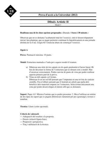 UIB M Prova daccés a la Universitat 2012 Dibuix Artístic II Model 3 Realitzau una de les dues opcions proposades Durada 1 hora i 30 minuts Observau que no es demana lacabament total de lexercici sinó el desenvolupament inicial ben plantejat que us pugui permetre continuarlo hipotticament en una jornada distinta de la dara Llegiu bé lenunciat abans de comenar lexercici Opció A Prova Puntuació mxima 10 punts Model Estructura muntada a laula per a aquest model dexamen a Dibuixau una srie de tres a…