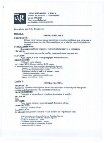 UNIVERSIDAD DE LA RIOJA Prueba de Acceso a la Universidad Curso 20062007 Convocatoria Junio1 ASIGNATURA DIBUJO ART1STICO Debe elegir una de las dos opciones Opción A PRUEBA PRÁCTICA a PROPUESTA Dibuja objetivamente uno de los motivos expuestos atendiendo a su estructura las proporciones entre los diferentes objetos y a la relación entre lo dibujado con el papel PROCEDIMIENTO Realización del tema propuesto valorando el claroscuro y la entonación TÉCNICA Elegir entre carboncillo grafito barra con…