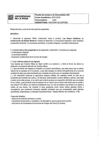 UNIVERSIDAD DE LA RIOJA Prueba de Acceso a la Universidad LOE Curso Académico 20152016 Convocatoria  Julio ASIGNATURA HISTORIA DE ESPAfJA Responda sólo a una de las dos opciones siguientes OPCIÓN A 1 Desarrolle el siguiente TEMA Valoración hasta 5 puntos Los Reyes Católicos la construcción de Estado Moderno Pautas de desarrollo La monarquía hispánica unión dinástica y expansión territorial La monarquía autoritaria La política religiosa La política internacional 2 Conteste sólo a dos preguntas d…