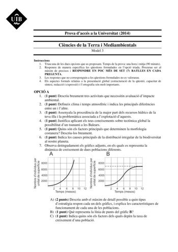 UIB M Prova daccés a la Universitat 2014 Cincies de la Terra i Mediambientals Model 3 Instruccions 1 Triau una de les dues opcions que us proposam Temps de la prova una hora i mitja 90 minuts 2 Responeu de manera específica les qestions formulades en lopció triada Procurau ser al mxim de precisos i RESPONDRE EN POC MÉS DE SET 7 RATLLES EN CADA PREGUNTA 3 Les respostes que no corresponguin a les qestions formulades no es valoraran 4 Els aspectes formals relatius a la presentació global estructur…