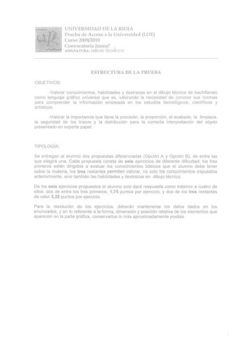 UNIVERSIDAD DE LA RIOJA Prueba de Acceso a la Universidad LOE Curso 20092010 Convocatoria Juniof  ASIGNATURA DIBUJO TÉCNJCO JI ESTRUCTURA DE LA PRUEBA OBJETIVOS Valorar conocimientos habilidades y destrezas en ei dibujo técnico de bachillerato como lenguaje gíáfico universal que es valorando la necesidad de conocer sus normas para comprender la información empleada en los estudios tecnológ icos científicos y artísticos Valorar la importancia que tiene la precisión la proporción el acabado la li…