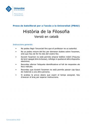 Prova de batxillerat per a laccés a la Universitat PBAU Histria de la Filosofia Versió en catal Instruccions generals  No podeu llegir lenunciat fins que el professor no us autoritzi  No us podeu moure del lloc per demanar dubtes sobre lexamen sinó que heu de ferho des del vostre lloc  Durant lexamen no est perms emprar telfon mbil lhaureu de tenir apagat dins la bossa rellotge ni qualsevol altre dispositiu electrnic  Recordau aferrar letiqueta identificadora al full de respostes als llocs indi…