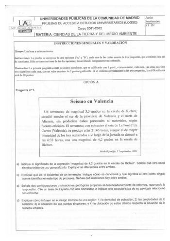 UNIVERSIDADES PUBLICAS DE LA COMUNIDAD DE MADRID    PRUEBAS DE ACCESO A ESTUDIOS UNIVERSITARIOS LOGSE Curso 20012002 MATERIA CIENCIAS DE LA TIERRA Y DEL MEDIO AMBIENTE Junio Septiembre Rl R2 INSTRUCCIONES GENERALES Y VALORACION Tiempo Una hora y treinta minutos Ttlstrucdo11es La prueba se compone de dos opciones A y B cada una de las cuales consta de tres preguntas que contienen una se de cuestionesSólo se contestar una de las dosopciones desarrollardo integrameote su contenido Puntuación La pr…