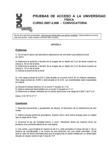 PRUEBAS DE ACCESO A LA UNIVERSIDAD FÍSICA CURSO 20072008  CONVOCATORIA De las dos opciones propuestas sólo hay que desarrollar una opción completa Cada problema correcto vale tres puntos Cada cuestión correcta vale un punto OPCIÓN A Problemas 1 En el banco óptico del laboratorio disponemos de una lente cuya distancia focal es 20cm a Determina la posición y tamaño de la imagen de un objeto de 5 cm de altura cuando se coloca a 30 cm de la lente b Determina la posición y tamaño de la imagen de un …