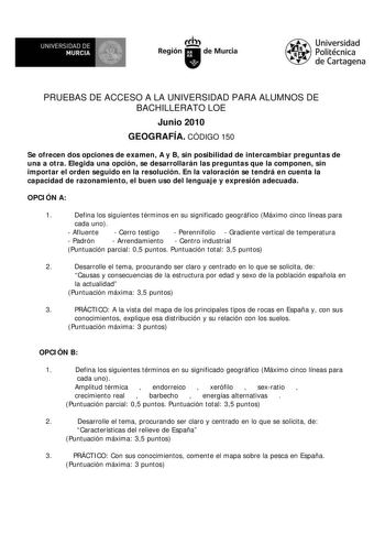 UNIVERSIDAD DE  MURCIA  I Región de Murcia Universidad Politécnica de Cartagena PRUEBAS DE ACCESO A LA UNIVERSIDAD PARA ALUMNOS DE BACHILLERATO LOE Junio 2010 GEOGRAFÍA CÓDIGO 150 Se ofrecen dos opciones de examen A y B sin posibilidad de intercambiar preguntas de una a otra Elegida una opción se desarrollarán las preguntas que la componen sin importar el orden seguido en la resolución En la valoración se tendrá en cuenta la capacidad de razonamiento el buen uso del lenguaje y expresión adecuad…