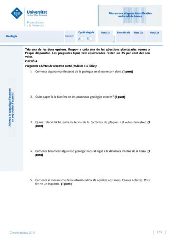 Aferrau la capalera dexamen un cop acabat lexercici Revisió Aferrau una etiqueta identificativa amb codi de barres Geologia Model 1 Opció elegida AB Nota 1a Error tcnic Nota 2a Nota 3a Tria una de les dues opcions Respon a cada una de les qestions plantejades només a lespai disponible Les preguntes tipus test equivocades resten un 25 per cent del seu valor OPCIÓ A Preguntes obertes de resposta curta mxim 45 línies 1 Comenta alguna manifestació de la geologia en el teu entorn diari 1 punt 2 Quin…