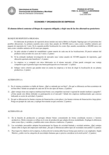 UNIVERSIDAD DE OVIEDO Vicerrectorado de Estudiantes y Movilidad Área de Orientación Universitaria PRUEBAS DE APTITUD PARA EL ACCESO A LA UNIVERSIDAD LOGSE Curso 20032004 ECONOMÍA Y ORGANIZACIÓN DE EMPRESAS El alumno deberá contestar al bloque de respuesta obligada y elegir una de las dos alternativas posteriores BLOQUE DE RESPUESTA OBLIGADA Un fabricante de productos de repostería desea instalar una nueva fábrica en España Suponga que se le presentan dos posibles ubicaciones La primera asumiría…