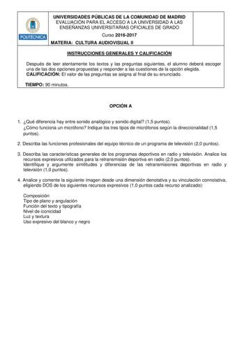 POLITÉCNICA UNIVERSIDADES PÚBLICAS DE LA COMUNIDAD DE MADRID EVALUACIÓN PARA EL ACCESO A LA UNIVERSIDAD A LAS ENSEÑANZAS UNIVERSITARIAS OFICIALES DE GRADO Curso 20162017 MATERIA CULTURA AUDIOVISUAL II INSTRUCCIONES GENERALES Y CALIFICACIÓN Después de leer atentamente los textos y las preguntas siguientes el alumno deberá escoger una de las dos opciones propuestas y responder a las cuestiones de la opción elegida CALIFICACIÓN El valor de las preguntas se asigna al final de su enunciado TIEMPO 90…