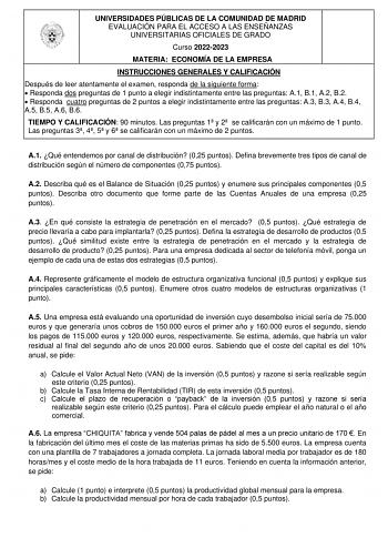 UNIVERSIDADES PÚBLICAS DE LA COMUNIDAD DE MADRID EVALUACIÓN PARA EL ACCESO A LAS ENSEÑANZAS UNIVERSITARIAS OFICIALES DE GRADO Curso 20222023 MATERIA ECONOMÍA DE LA EMPRESA INSTRUCCIONES GENERALES Y CALIFICACIÓN Después de leer atentamente el examen responda de la siguiente forma  Responda dos preguntas de 1 punto a elegir indistintamente entre las preguntas A1 B1 A2 B2  Responda cuatro preguntas de 2 puntos a elegir indistintamente entre las preguntas A3 B3 A4 B4 A5 B5 A6 B6 TIEMPO Y CALIFICACI…